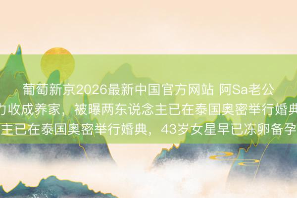 葡萄新京2026最新中国官方网站 阿Sa老公婚后首现身！直言要死力收成养家，被曝两东说念主已在泰国奥密举行婚典，43岁女星早已冻卵备孕