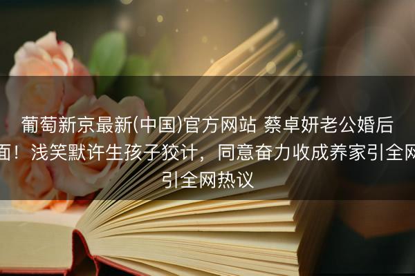葡萄新京最新(中国)官方网站 蔡卓妍老公婚后首出面！浅笑默许生孩子狡计，同意奋力收成养家引全网热议