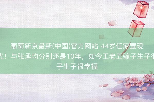 葡萄新京最新(中国)官方网站 44岁任家萱现状曝光!与张承均分别还是10年,如今王老五骗子生子很幸福