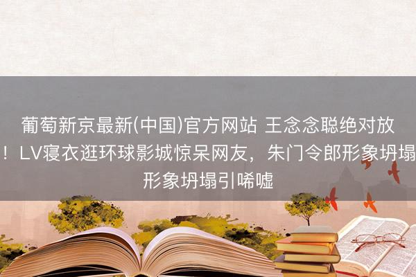 葡萄新京最新(中国)官方网站 王念念聪绝对放飞自我！LV寝衣逛环球影城惊呆网友，朱门令郎形象坍塌引唏嘘