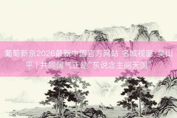 葡萄新京2026最新中国官方网站 名城视窗·吴山平 | 共同阔气正是“东说念主间天国”