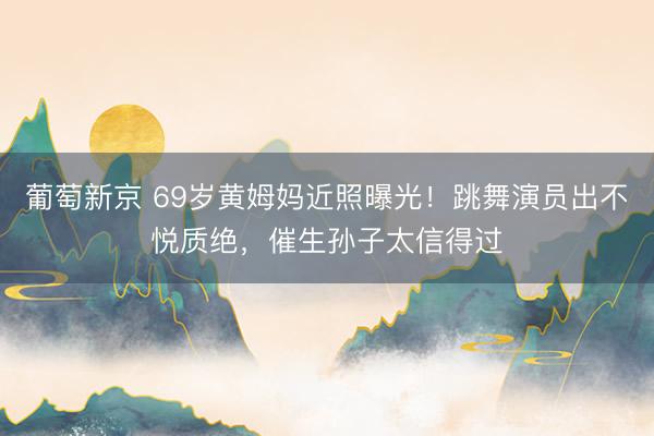 葡萄新京 69岁黄姆妈近照曝光！跳舞演员出不悦质绝，催生孙子太信得过