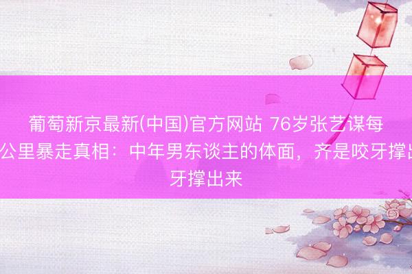 葡萄新京最新(中国)官方网站 76岁张艺谋每天5公里暴走真相：中年男东谈主的体面，齐是咬牙撑出来