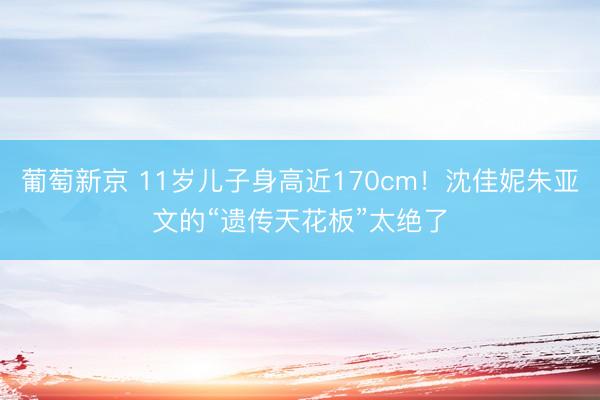 葡萄新京 11岁儿子身高近170cm！沈佳妮朱亚文的“遗传天花板”太绝了