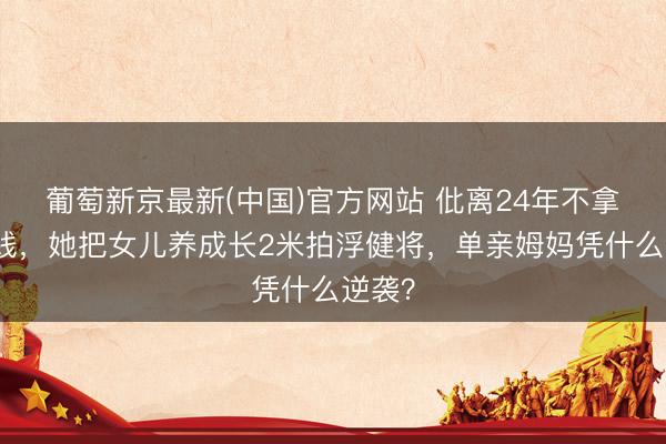 葡萄新京最新(中国)官方网站 仳离24年不拿一分钱，她把女儿养成长2米拍浮健将，单亲姆妈凭什么逆袭？