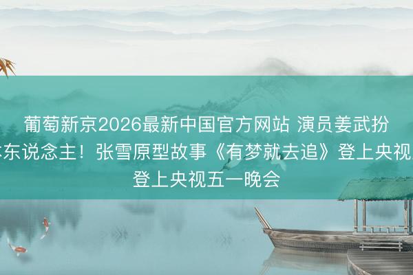 葡萄新京2026最新中国官方网站 演员姜武扮演张雪本东说念主！张雪原型故事《有梦就去追》登上央视五一晚会
