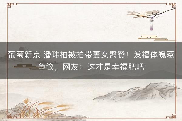 葡萄新京 潘玮柏被拍带妻女聚餐！发福体魄惹争议，网友：这才是幸福肥吧