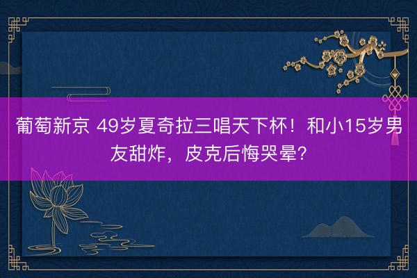 葡萄新京 49岁夏奇拉三唱天下杯！和小15岁男友甜炸，皮克后悔哭晕？