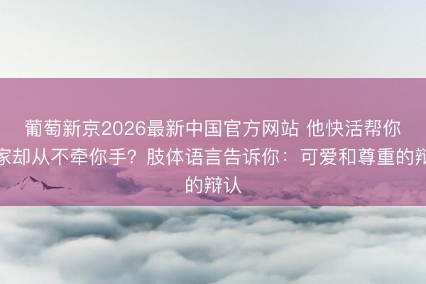葡萄新京2026最新中国官方网站 他快活帮你搬家却从不牵你手？肢体语言告诉你：可爱和尊重的辩认