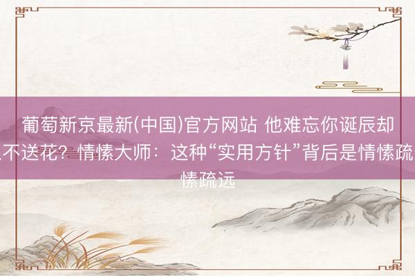 葡萄新京最新(中国)官方网站 他难忘你诞辰却从不送花？情愫大师：这种“实用方针”背后是情愫疏远