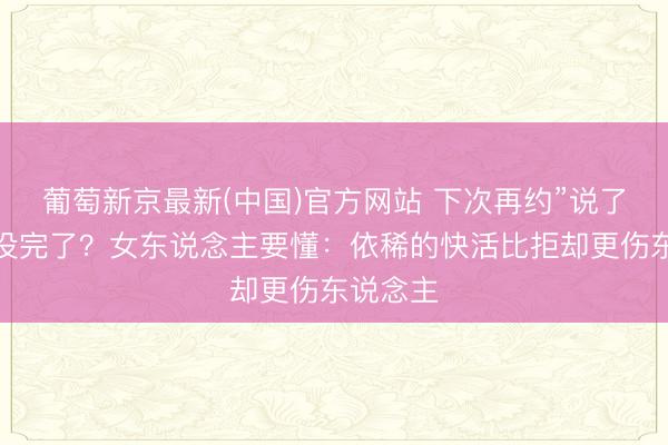 葡萄新京最新(中国)官方网站 下次再约”说了三次皆没完了？女东说念主要懂：依稀的快活比拒却更伤东说念主