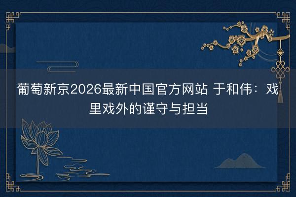 葡萄新京2026最新中国官方网站 于和伟：戏里戏外的谨守与担当