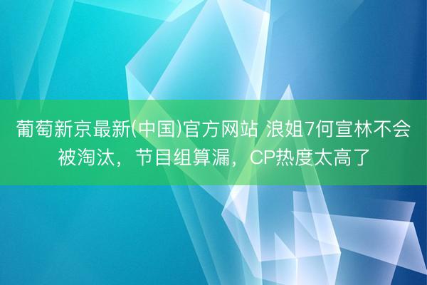 葡萄新京最新(中国)官方网站 浪姐7何宣林不会被淘汰，节目组算漏，CP热度太高了
