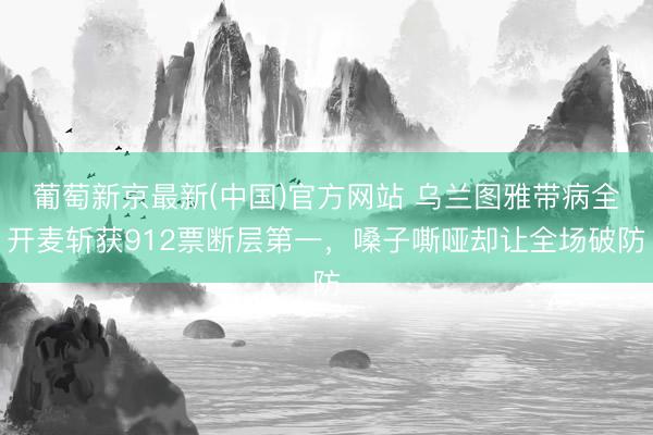 葡萄新京最新(中国)官方网站 乌兰图雅带病全开麦斩获912票断层第一，嗓子嘶哑却让全场破防