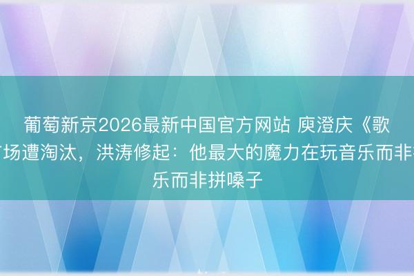 葡萄新京2026最新中国官方网站 庾澄庆《歌手》首场遭淘汰，洪涛修起：他最大的魔力在玩音乐而非拼嗓子
