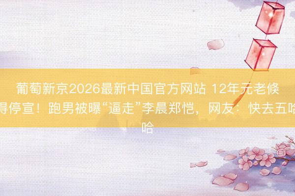 葡萄新京2026最新中国官方网站 12年元老倏得停宣！跑男被曝“逼走”李晨郑恺，网友：快去五哈