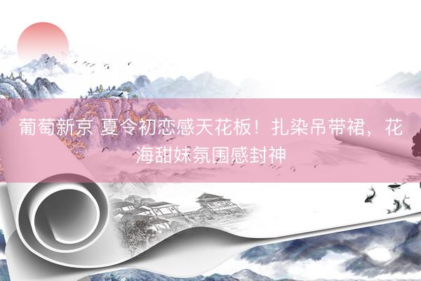 葡萄新京 夏令初恋感天花板！扎染吊带裙，花海甜妹氛围感封神