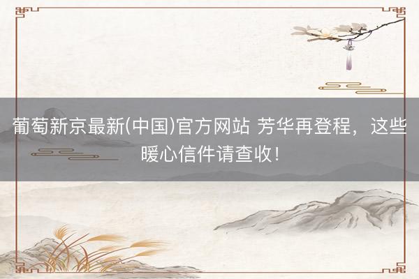 葡萄新京最新(中国)官方网站 芳华再登程，这些暖心信件请查收！