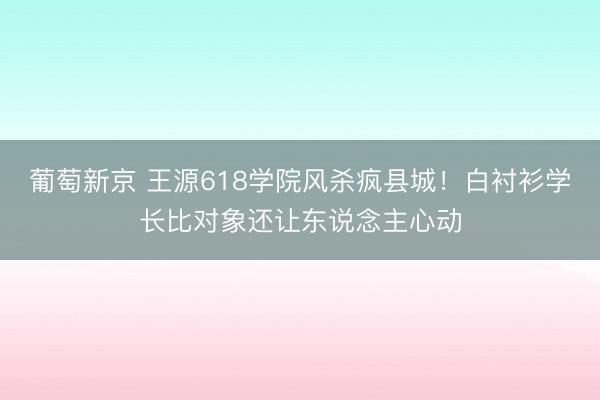 葡萄新京 王源618学院风杀疯县城！白衬衫学长比对象还让东说念主心动