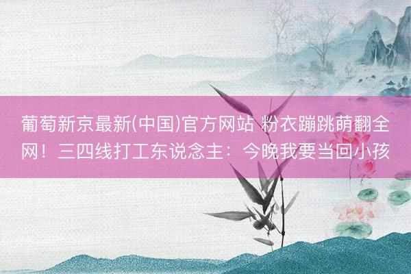 葡萄新京最新(中国)官方网站 粉衣蹦跳萌翻全网！三四线打工东说念主：今晚我要当回小孩
