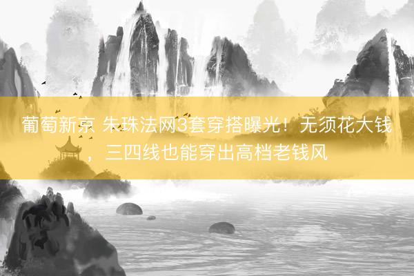 葡萄新京 朱珠法网3套穿搭曝光！无须花大钱，三四线也能穿出高档老钱风
