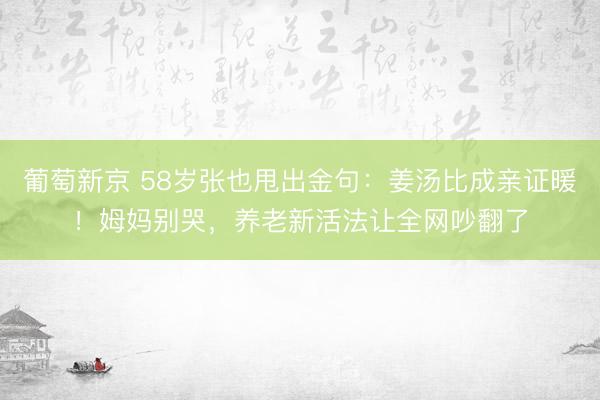 葡萄新京 58岁张也甩出金句：姜汤比成亲证暖！姆妈别哭，养老新活法让全网吵翻了