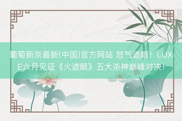葡萄新京最新(中国)官方网站 怒气遮眼！LUXE六月见证《火遮眼》五大杀神巅峰对决！