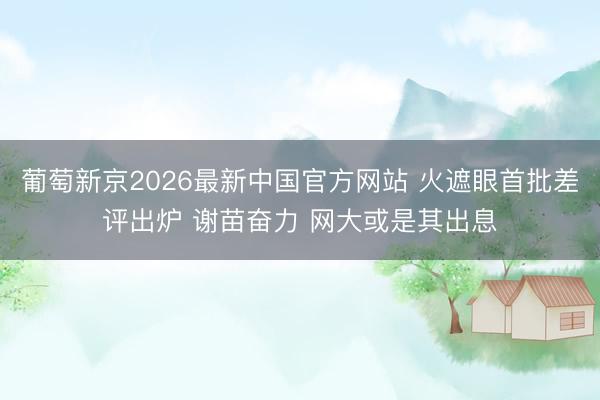 葡萄新京2026最新中国官方网站 火遮眼首批差评出炉 谢苗奋力 网大或是其出息