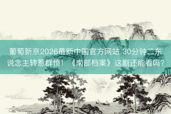 葡萄新京2026最新中国官方网站 30分钟二东说念主转惹群愤！《南部档案》这剧还能看吗？