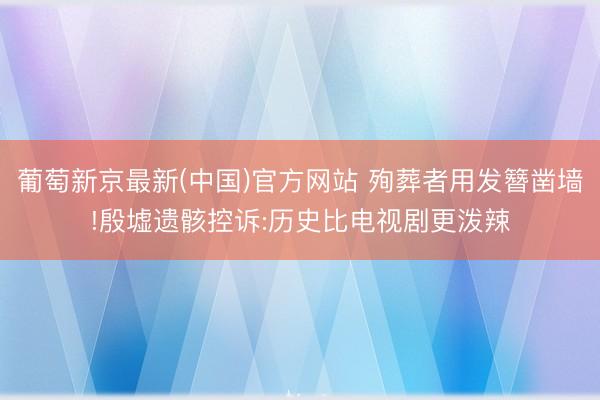 葡萄新京最新(中国)官方网站 殉葬者用发簪凿墙!殷墟遗骸控诉:历史比电视剧更泼辣