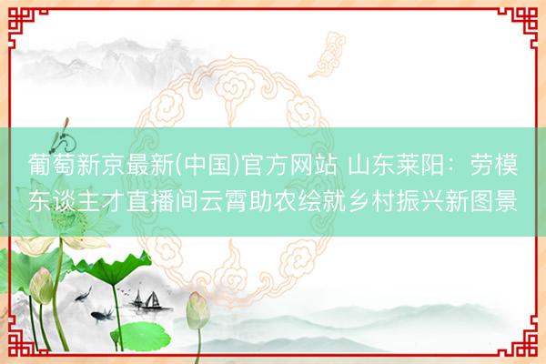 葡萄新京最新(中国)官方网站 山东莱阳：劳模东谈主才直播间云霄助农绘就乡村振兴新图景
