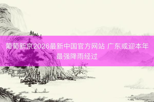 葡萄新京2026最新中国官方网站 广东或迎本年最强降雨经过