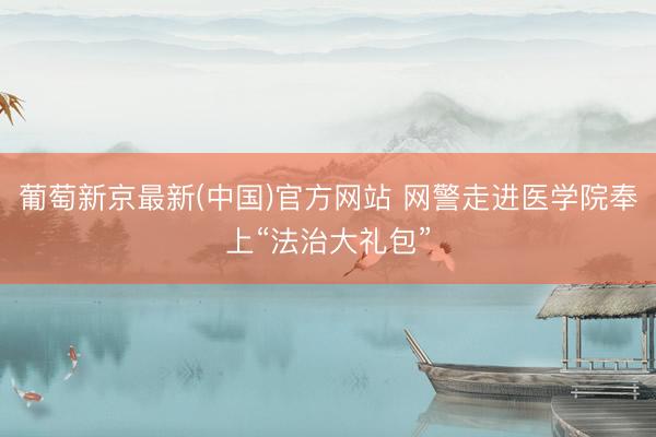 葡萄新京最新(中国)官方网站 网警走进医学院奉上“法治大礼包”