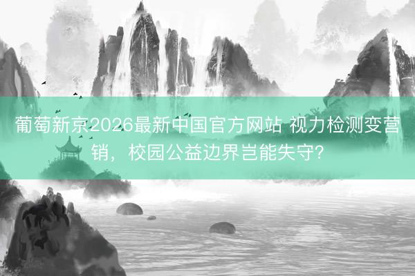葡萄新京2026最新中国官方网站 视力检测变营销，校园公益边界岂能失守？