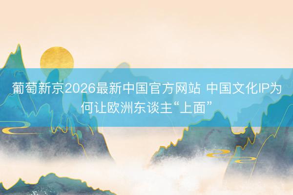 葡萄新京2026最新中国官方网站 中国文化IP为何让欧洲东谈主“上面”