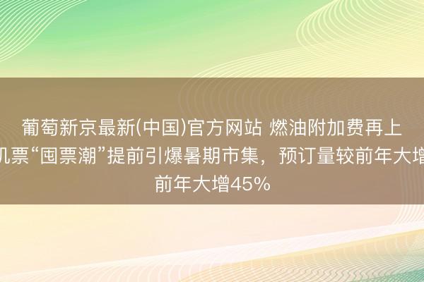葡萄新京最新(中国)官方网站 燃油附加费再上调！机票“囤票潮”提前引爆暑期市集，预订量较前年大增45%