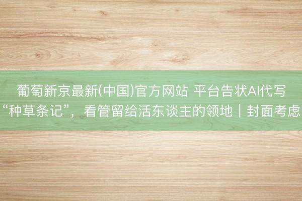 葡萄新京最新(中国)官方网站 平台告状AI代写“种草条记”，看管留给活东谈主的领地｜封面考虑
