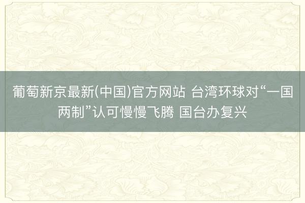 葡萄新京最新(中国)官方网站 台湾环球对“一国两制”认可慢慢飞腾 国台办复兴