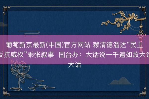 葡萄新京最新(中国)官方网站 赖清德溜达“民主反抗威权”乖张叙事 国台办:大话说一千遍如故大话