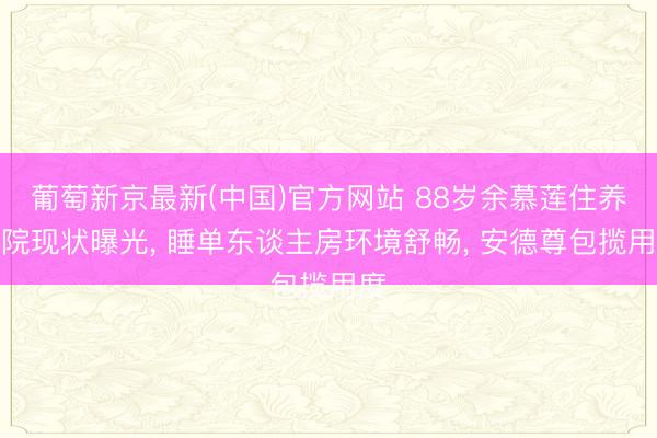 葡萄新京最新(中国)官方网站 88岁余慕莲住养老院现状曝光， 睡单东谈主房环境舒畅， 安德尊包揽用度