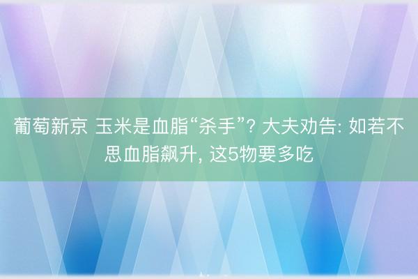 葡萄新京 玉米是血脂“杀手”? 大夫劝告: 如若不思血脂飙升， 这5物要多吃