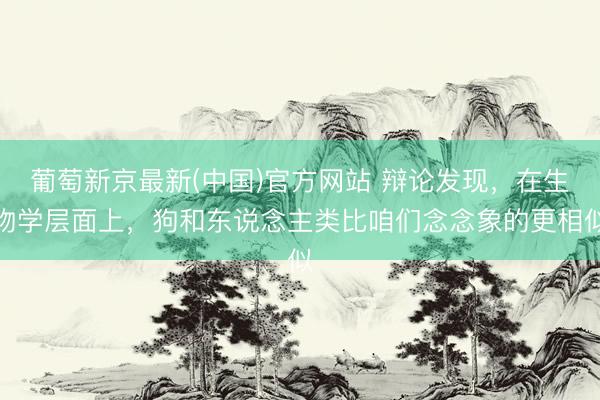 葡萄新京最新(中国)官方网站 辩论发现，在生物学层面上，狗和东说念主类比咱们念念象的更相似