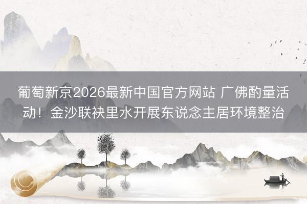 葡萄新京2026最新中国官方网站 广佛酌量活动！金沙联袂里水开展东说念主居环境整治