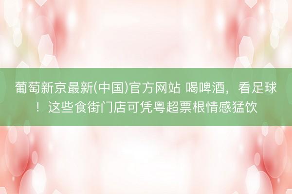 葡萄新京最新(中国)官方网站 喝啤酒，看足球！这些食街门店可凭粤超票根情感猛饮