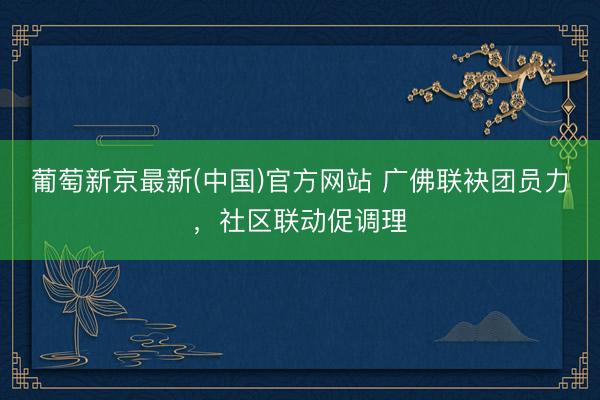 葡萄新京最新(中国)官方网站 广佛联袂团员力，社区联动促调理