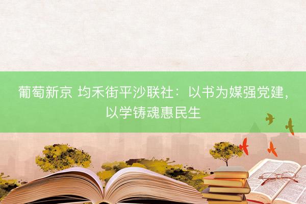 葡萄新京 均禾街平沙联社：以书为媒强党建，以学铸魂惠民生