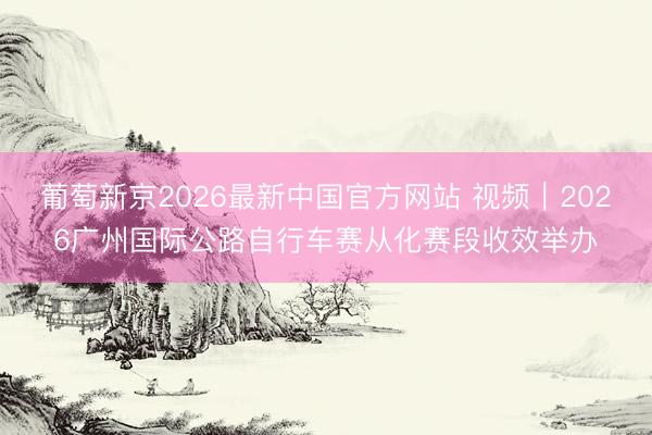 葡萄新京2026最新中国官方网站 视频｜2026广州国际公路自行车赛从化赛段收效举办