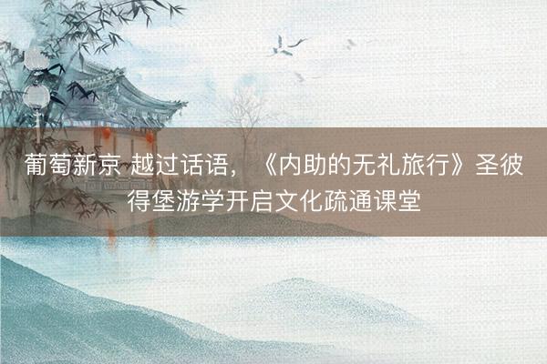 葡萄新京 越过话语，《内助的无礼旅行》圣彼得堡游学开启文化疏通课堂