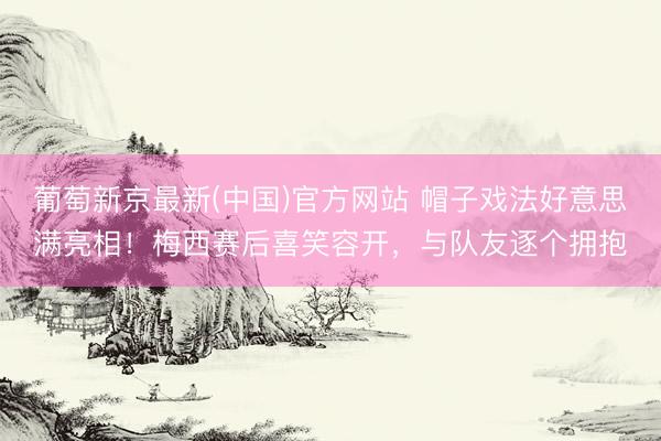 葡萄新京最新(中国)官方网站 帽子戏法好意思满亮相！梅西赛后喜笑容开，<a href=
