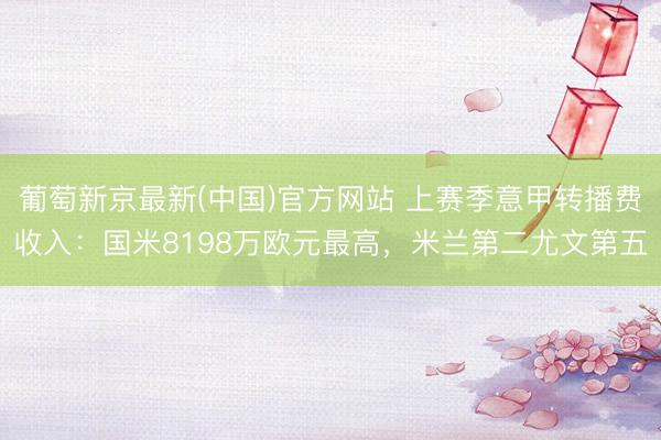 葡萄新京最新(中国)官方网站 上赛季意甲转播费收入：国米8198万欧元最高，米兰第二尤文第五